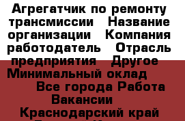 Агрегатчик по ремонту трансмиссии › Название организации ­ Компания-работодатель › Отрасль предприятия ­ Другое › Минимальный оклад ­ 50 000 - Все города Работа » Вакансии   . Краснодарский край,Горячий Ключ г.